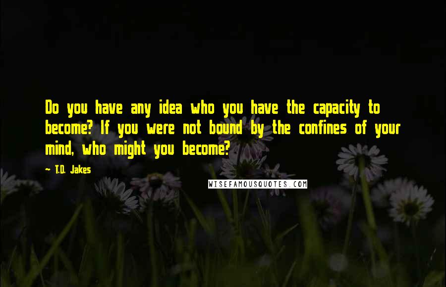 T.D. Jakes Quotes: Do you have any idea who you have the capacity to become? If you were not bound by the confines of your mind, who might you become?