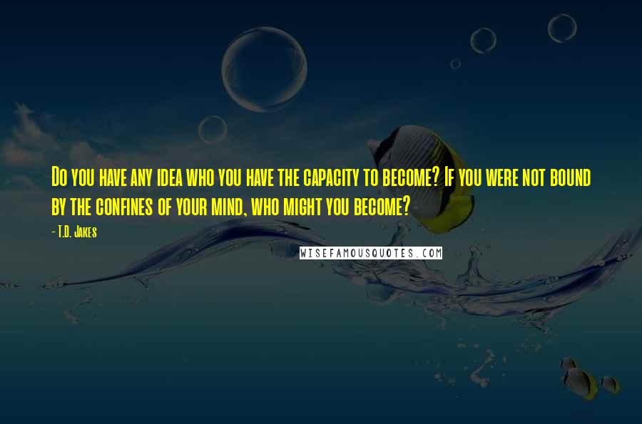 T.D. Jakes Quotes: Do you have any idea who you have the capacity to become? If you were not bound by the confines of your mind, who might you become?