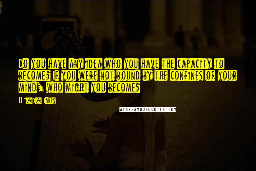 T.D. Jakes Quotes: Do you have any idea who you have the capacity to become? If you were not bound by the confines of your mind, who might you become?