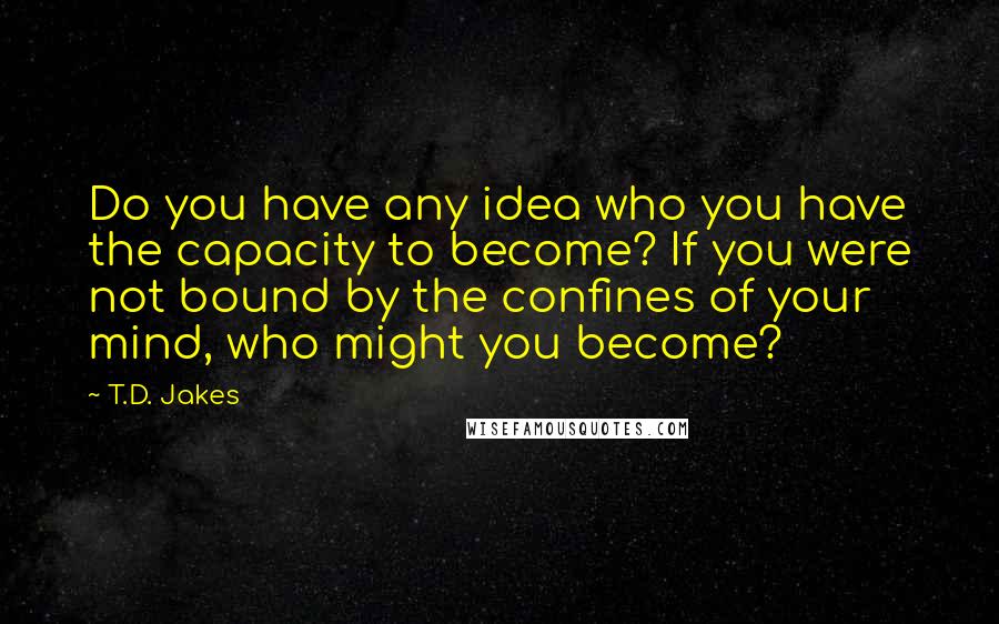 T.D. Jakes Quotes: Do you have any idea who you have the capacity to become? If you were not bound by the confines of your mind, who might you become?