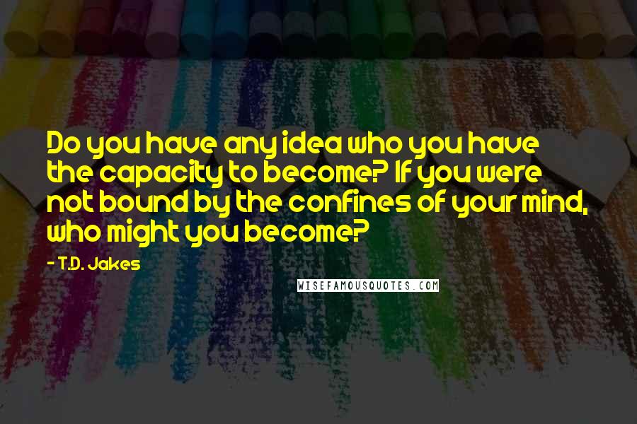 T.D. Jakes Quotes: Do you have any idea who you have the capacity to become? If you were not bound by the confines of your mind, who might you become?