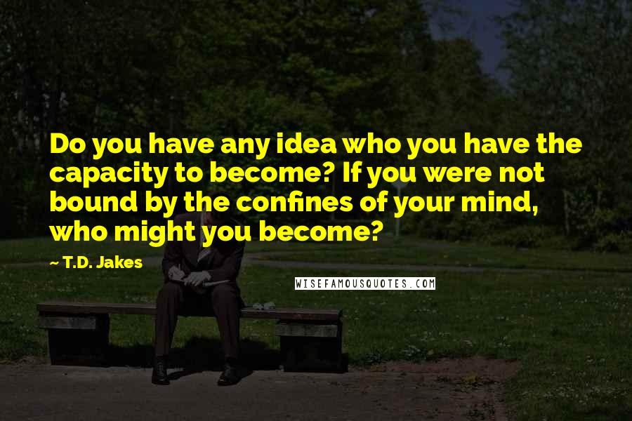 T.D. Jakes Quotes: Do you have any idea who you have the capacity to become? If you were not bound by the confines of your mind, who might you become?