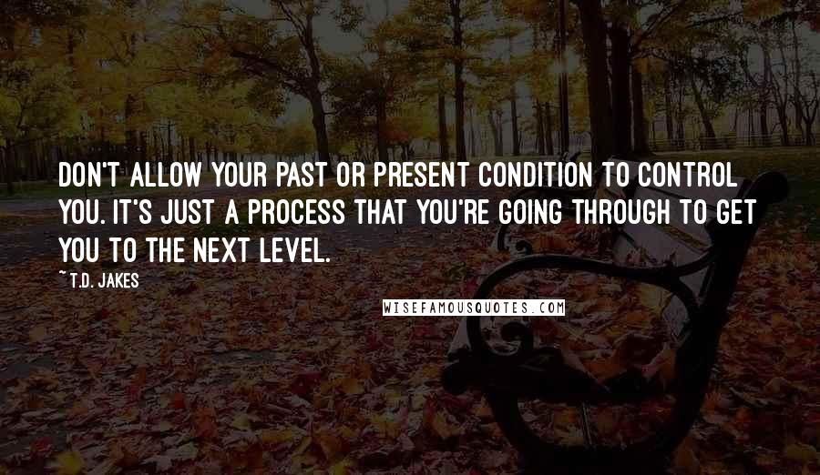 T.D. Jakes Quotes: Don't allow your past or present condition to control you. It's just a process that you're going through to get you to the next level.