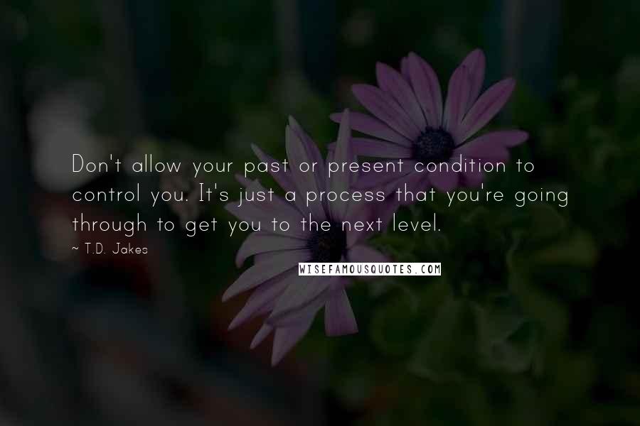T.D. Jakes Quotes: Don't allow your past or present condition to control you. It's just a process that you're going through to get you to the next level.
