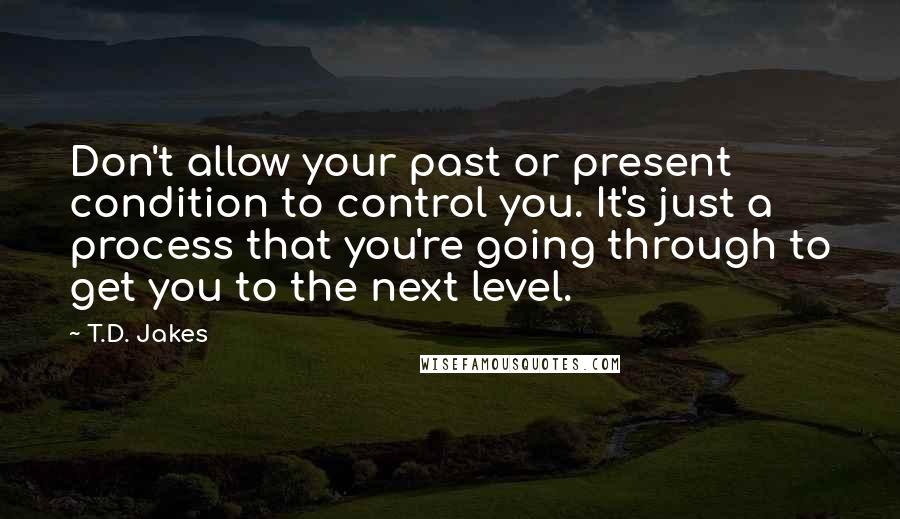 T.D. Jakes Quotes: Don't allow your past or present condition to control you. It's just a process that you're going through to get you to the next level.