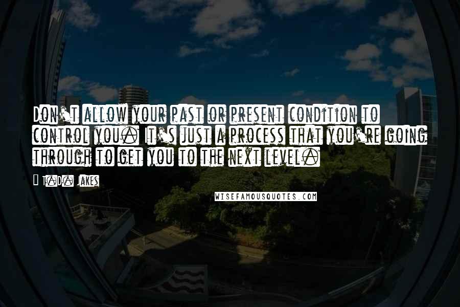 T.D. Jakes Quotes: Don't allow your past or present condition to control you. It's just a process that you're going through to get you to the next level.