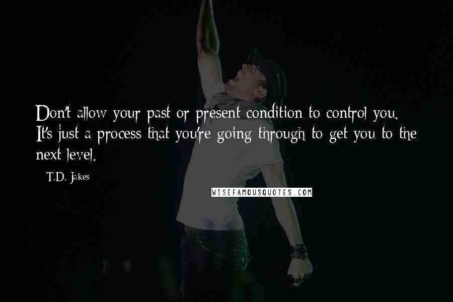 T.D. Jakes Quotes: Don't allow your past or present condition to control you. It's just a process that you're going through to get you to the next level.