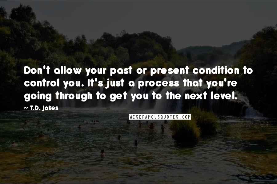 T.D. Jakes Quotes: Don't allow your past or present condition to control you. It's just a process that you're going through to get you to the next level.