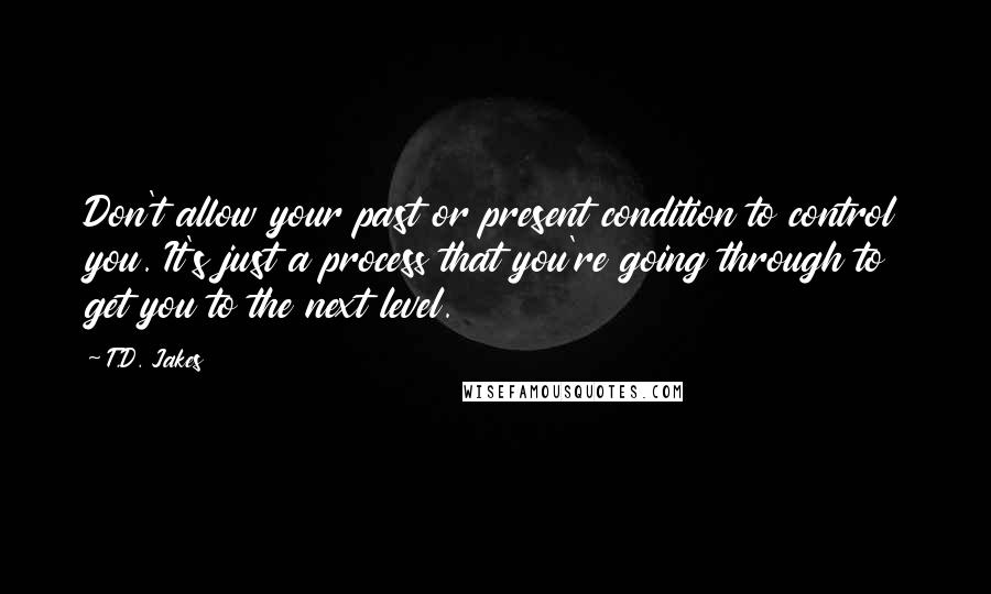 T.D. Jakes Quotes: Don't allow your past or present condition to control you. It's just a process that you're going through to get you to the next level.