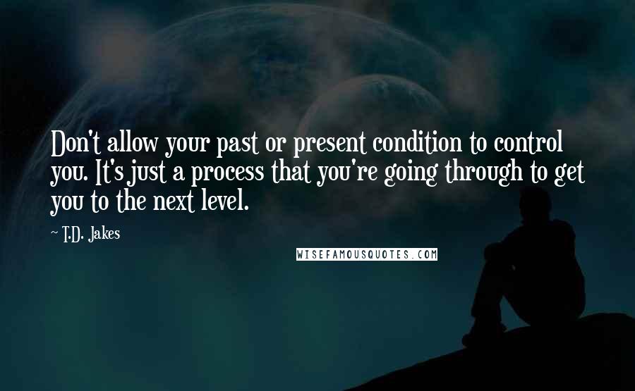 T.D. Jakes Quotes: Don't allow your past or present condition to control you. It's just a process that you're going through to get you to the next level.