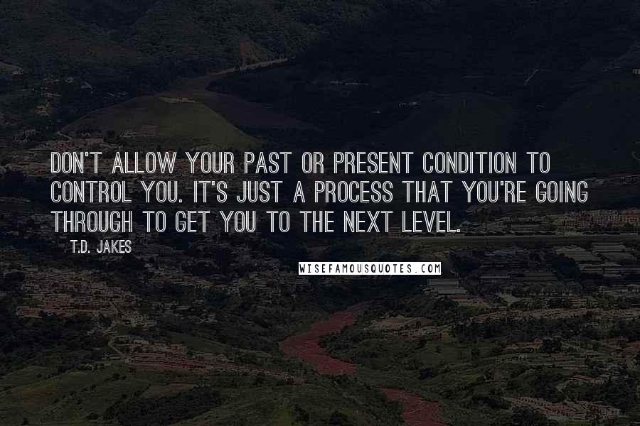 T.D. Jakes Quotes: Don't allow your past or present condition to control you. It's just a process that you're going through to get you to the next level.