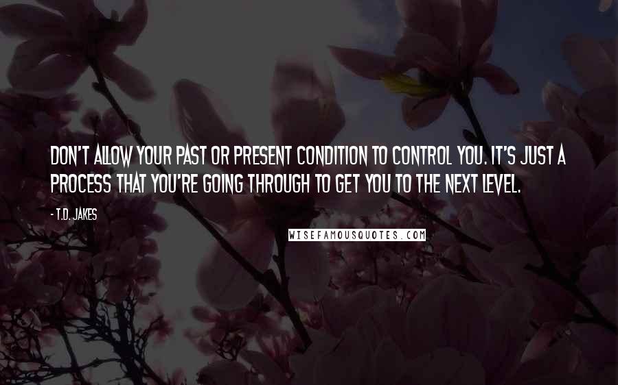 T.D. Jakes Quotes: Don't allow your past or present condition to control you. It's just a process that you're going through to get you to the next level.