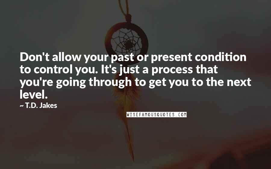 T.D. Jakes Quotes: Don't allow your past or present condition to control you. It's just a process that you're going through to get you to the next level.