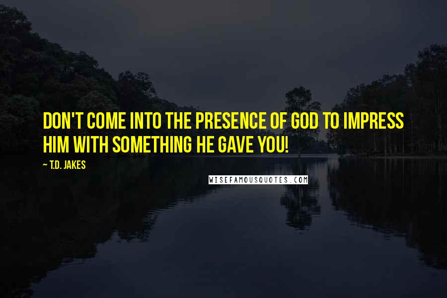 T.D. Jakes Quotes: Don't come into the presence of God to impress Him with something He gave you!