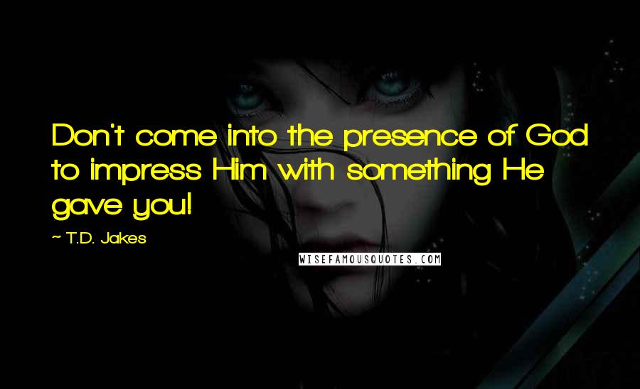 T.D. Jakes Quotes: Don't come into the presence of God to impress Him with something He gave you!