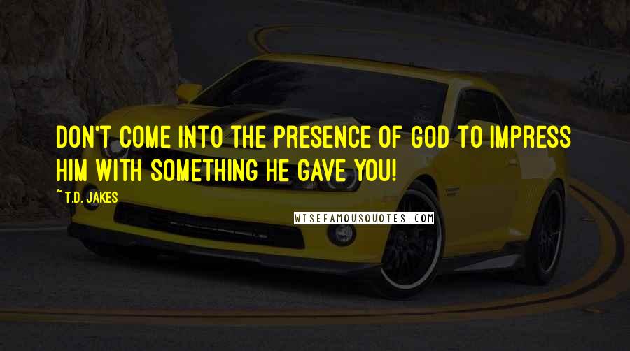 T.D. Jakes Quotes: Don't come into the presence of God to impress Him with something He gave you!