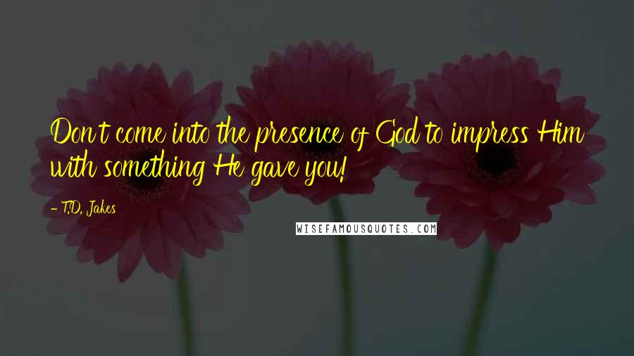 T.D. Jakes Quotes: Don't come into the presence of God to impress Him with something He gave you!