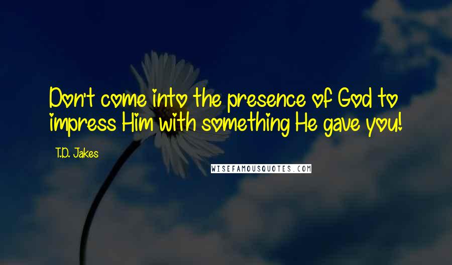 T.D. Jakes Quotes: Don't come into the presence of God to impress Him with something He gave you!