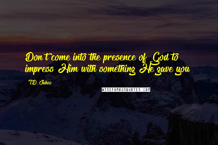 T.D. Jakes Quotes: Don't come into the presence of God to impress Him with something He gave you!