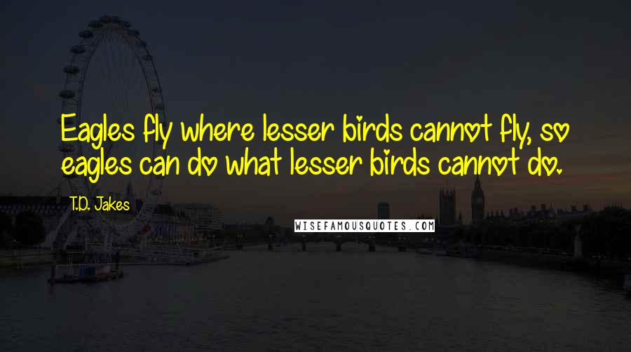 T.D. Jakes Quotes: Eagles fly where lesser birds cannot fly, so eagles can do what lesser birds cannot do.