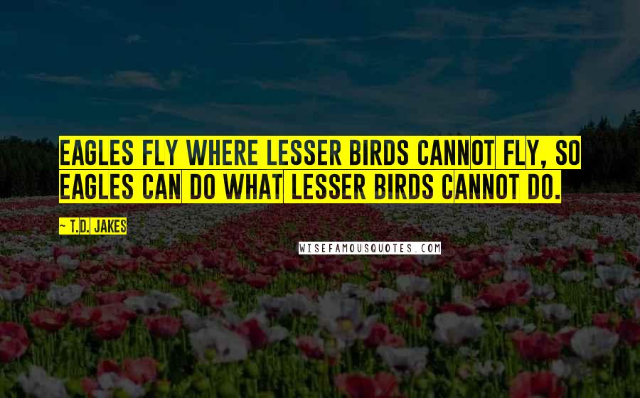 T.D. Jakes Quotes: Eagles fly where lesser birds cannot fly, so eagles can do what lesser birds cannot do.