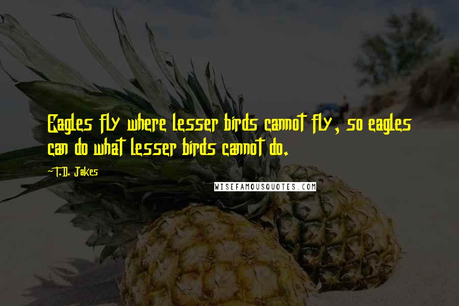 T.D. Jakes Quotes: Eagles fly where lesser birds cannot fly, so eagles can do what lesser birds cannot do.