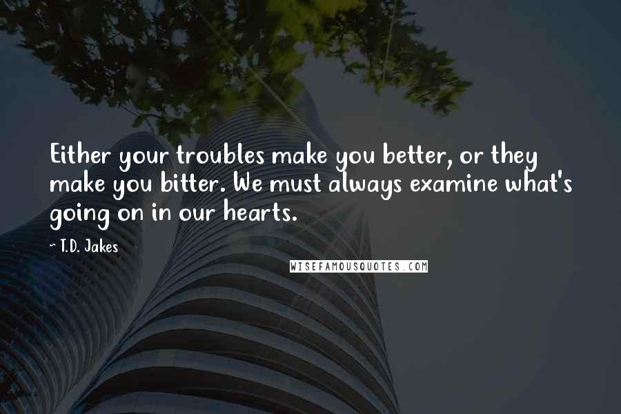 T.D. Jakes Quotes: Either your troubles make you better, or they make you bitter. We must always examine what's going on in our hearts.