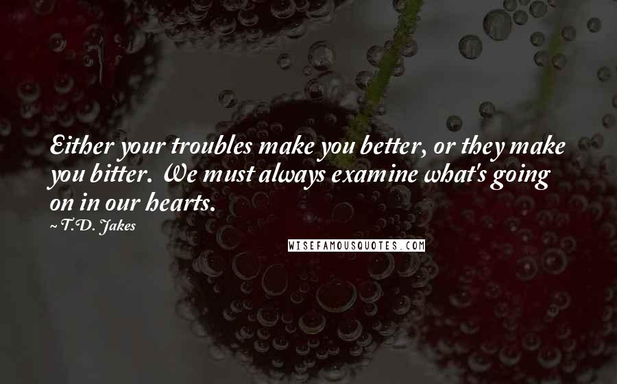 T.D. Jakes Quotes: Either your troubles make you better, or they make you bitter. We must always examine what's going on in our hearts.