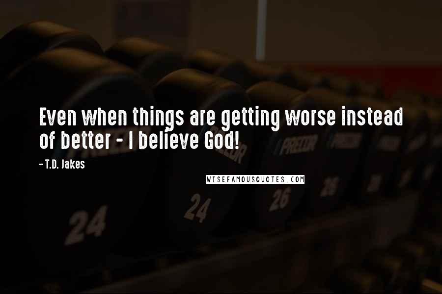 T.D. Jakes Quotes: Even when things are getting worse instead of better - I believe God!