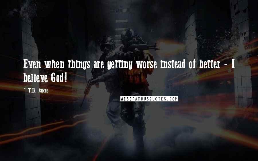 T.D. Jakes Quotes: Even when things are getting worse instead of better - I believe God!