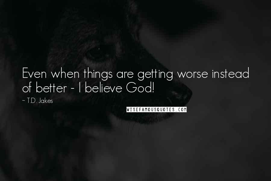 T.D. Jakes Quotes: Even when things are getting worse instead of better - I believe God!