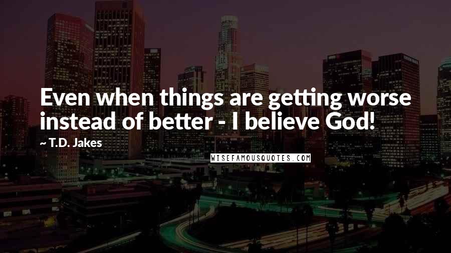 T.D. Jakes Quotes: Even when things are getting worse instead of better - I believe God!