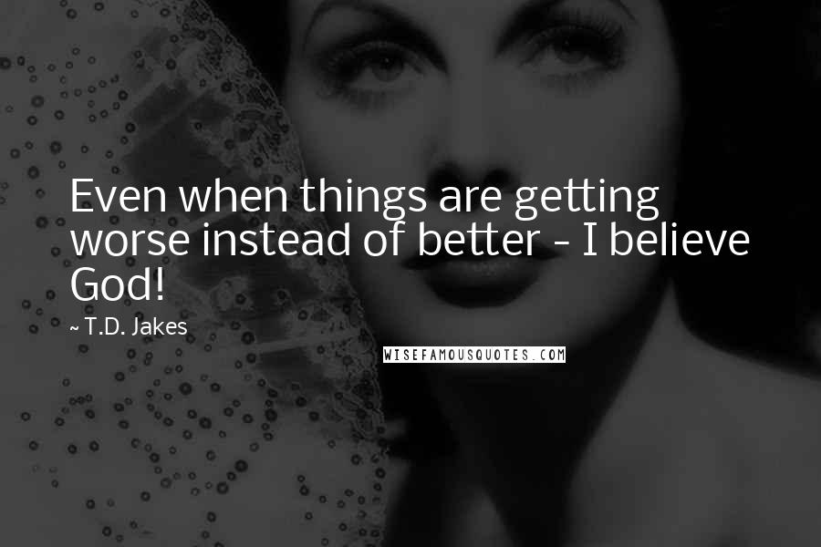 T.D. Jakes Quotes: Even when things are getting worse instead of better - I believe God!