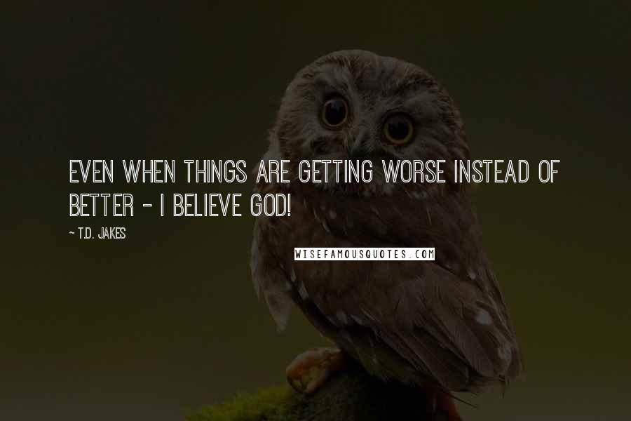 T.D. Jakes Quotes: Even when things are getting worse instead of better - I believe God!
