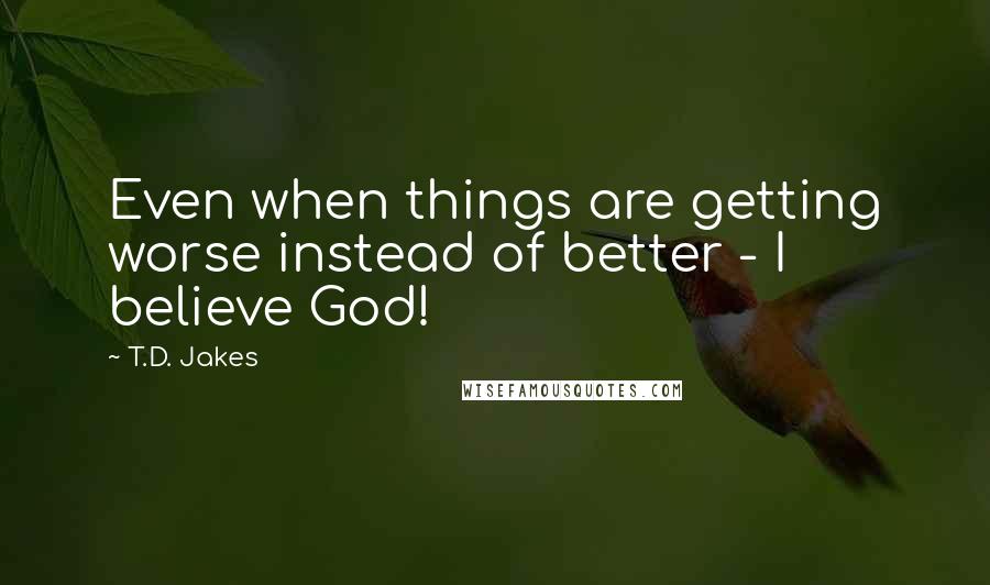 T.D. Jakes Quotes: Even when things are getting worse instead of better - I believe God!