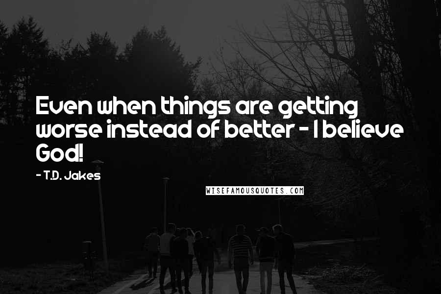 T.D. Jakes Quotes: Even when things are getting worse instead of better - I believe God!