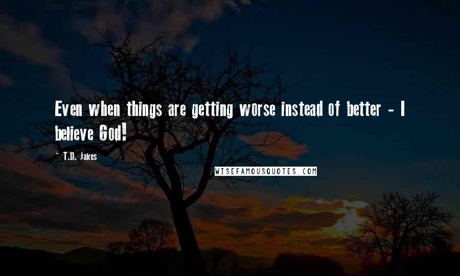 T.D. Jakes Quotes: Even when things are getting worse instead of better - I believe God!