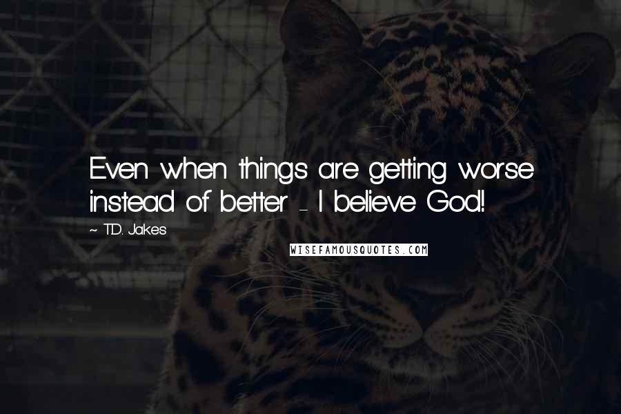 T.D. Jakes Quotes: Even when things are getting worse instead of better - I believe God!