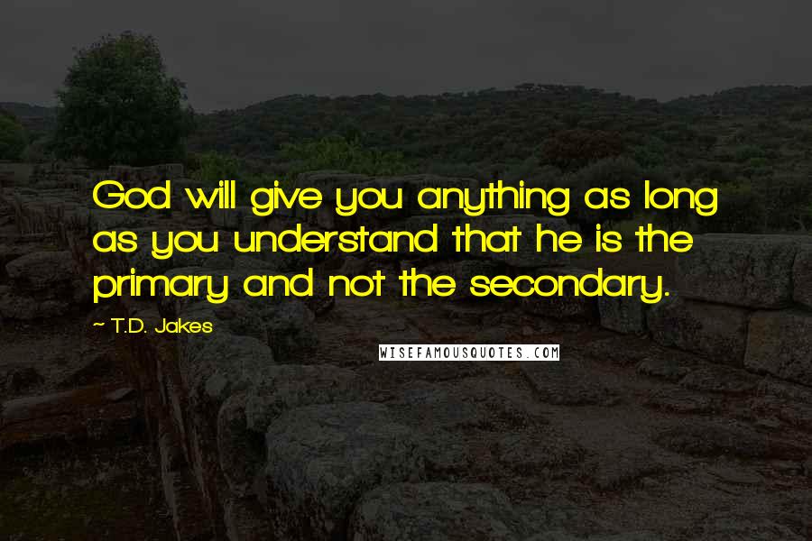 T.D. Jakes Quotes: God will give you anything as long as you understand that he is the primary and not the secondary.