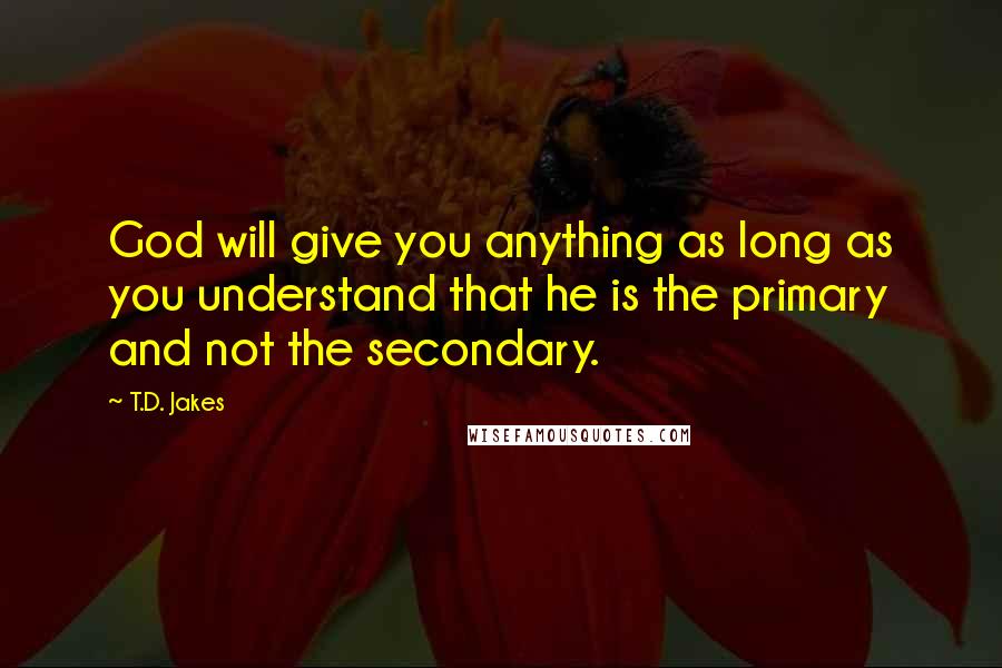 T.D. Jakes Quotes: God will give you anything as long as you understand that he is the primary and not the secondary.