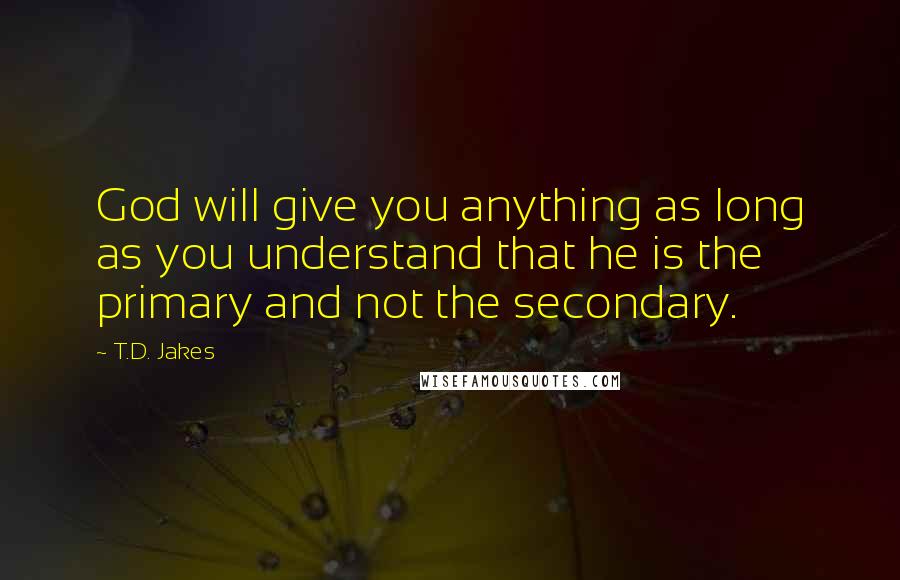 T.D. Jakes Quotes: God will give you anything as long as you understand that he is the primary and not the secondary.