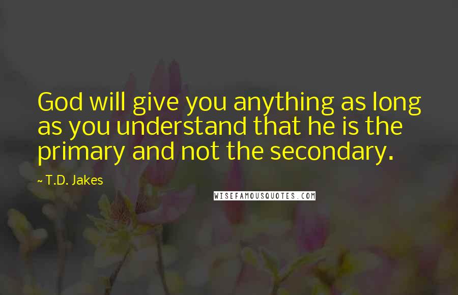 T.D. Jakes Quotes: God will give you anything as long as you understand that he is the primary and not the secondary.