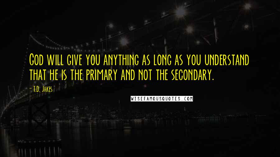 T.D. Jakes Quotes: God will give you anything as long as you understand that he is the primary and not the secondary.