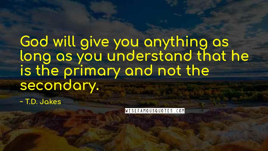 T.D. Jakes Quotes: God will give you anything as long as you understand that he is the primary and not the secondary.