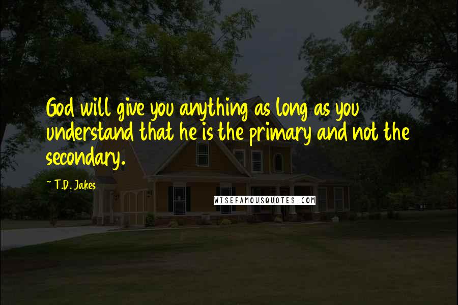 T.D. Jakes Quotes: God will give you anything as long as you understand that he is the primary and not the secondary.