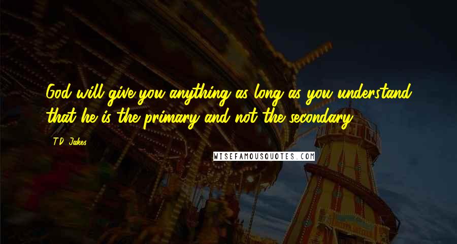 T.D. Jakes Quotes: God will give you anything as long as you understand that he is the primary and not the secondary.