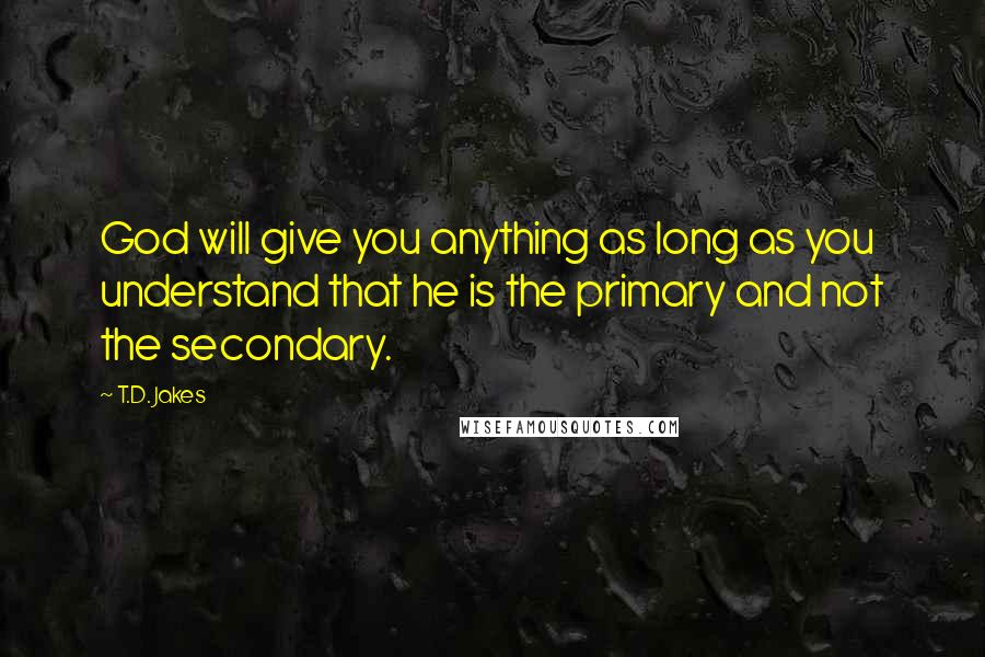 T.D. Jakes Quotes: God will give you anything as long as you understand that he is the primary and not the secondary.