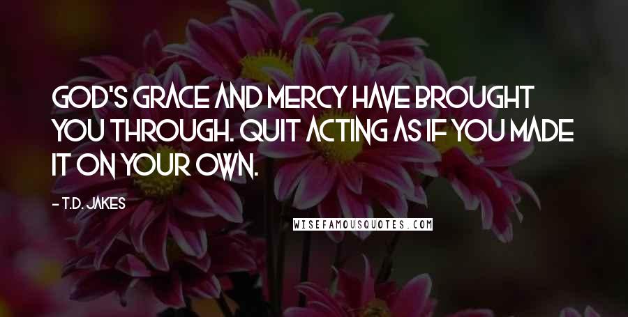 T.D. Jakes Quotes: God's grace and mercy have brought you through. Quit acting as if you made it on your own.