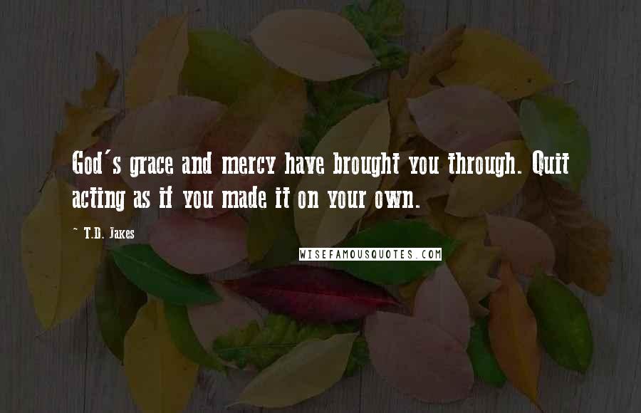 T.D. Jakes Quotes: God's grace and mercy have brought you through. Quit acting as if you made it on your own.