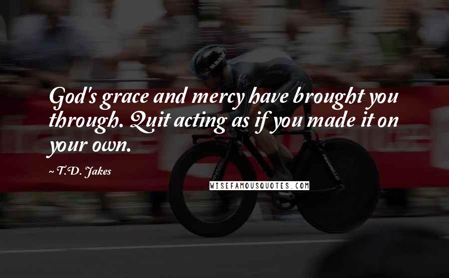 T.D. Jakes Quotes: God's grace and mercy have brought you through. Quit acting as if you made it on your own.